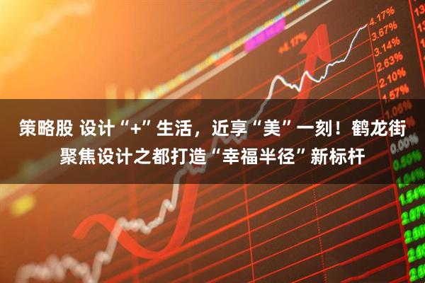 策略股 设计“+”生活，近享“美”一刻！鹤龙街聚焦设计之都打造“幸福半径”新标杆