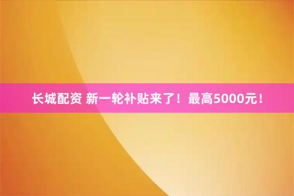 长城配资 新一轮补贴来了！最高5000元！