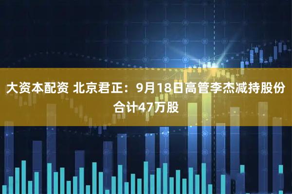 大资本配资 北京君正：9月18日高管李杰减持股份合计47万股