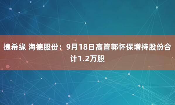 捷希缘 海德股份：9月18日高管郭怀保增持股份合计1.2万股