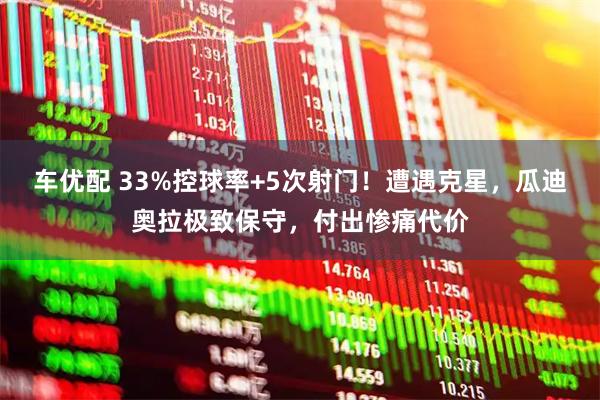 车优配 33%控球率+5次射门!遭遇克星,瓜迪奥拉极致保守,付出惨痛代价