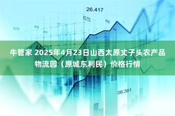 牛管家 2025年4月23日山西太原丈子头农产品物流园（原城东利民）价格行情