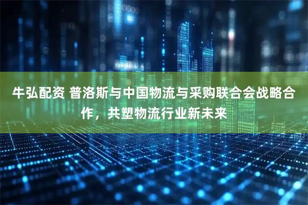 牛弘配资 普洛斯与中国物流与采购联合会战略合作，共塑物流行业新未来