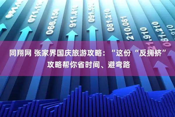 同翔网 张家界国庆旅游攻略：“这份 “反拥挤” 攻略帮你省时间、避弯路
