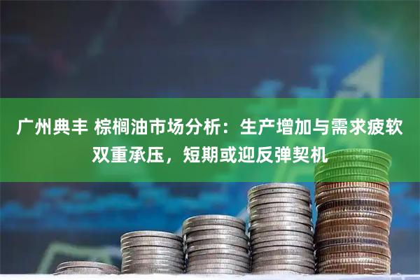 广州典丰 棕榈油市场分析:生产增加与需求疲软双重承压,短期或迎反弹契机