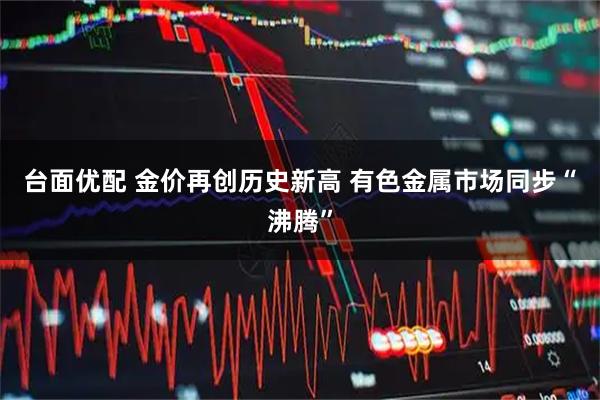 台面优配 金价再创历史新高 有色金属市场同步“沸腾”