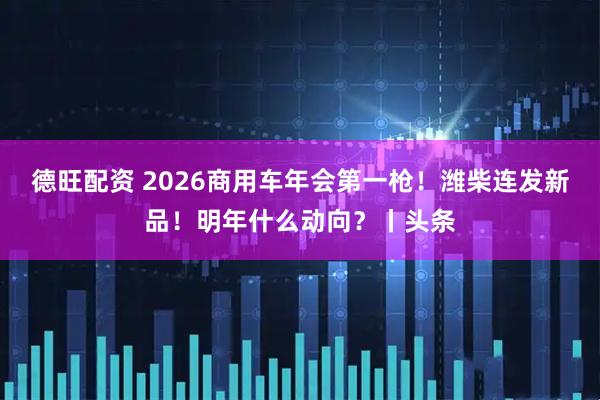 德旺配资 2026商用车年会第一枪！潍柴连发新品！明年什么动向？丨头条
