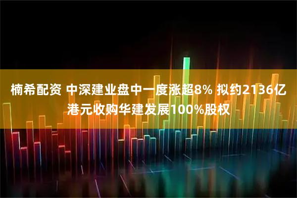 楠希配资 中深建业盘中一度涨超8% 拟约2136亿港元收购华建发展100%股权