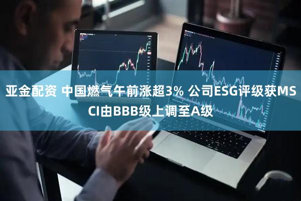 亚金配资 中国燃气午前涨超3% 公司ESG评级获MSCI由BBB级上调至A级