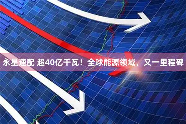 永星速配 超40亿千瓦！全球能源领域，又一里程碑
