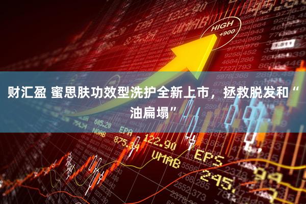 财汇盈 蜜思肤功效型洗护全新上市，拯救脱发和“油扁塌”